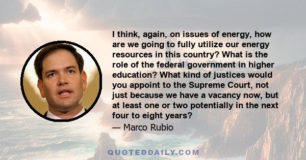 I think, again, on issues of energy, how are we going to fully utilize our energy resources in this country? What is the role of the federal government in higher education? What kind of justices would you appoint to the