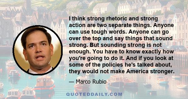I think strong rhetoric and strong action are two separate things. Anyone can use tough words. Anyone can go over the top and say things that sound strong. But sounding strong is not enough. You have to know exactly how