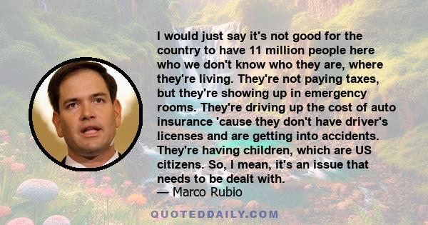 I would just say it's not good for the country to have 11 million people here who we don't know who they are, where they're living. They're not paying taxes, but they're showing up in emergency rooms. They're driving up