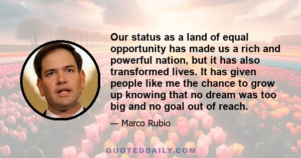 Our status as a land of equal opportunity has made us a rich and powerful nation, but it has also transformed lives. It has given people like me the chance to grow up knowing that no dream was too big and no goal out of