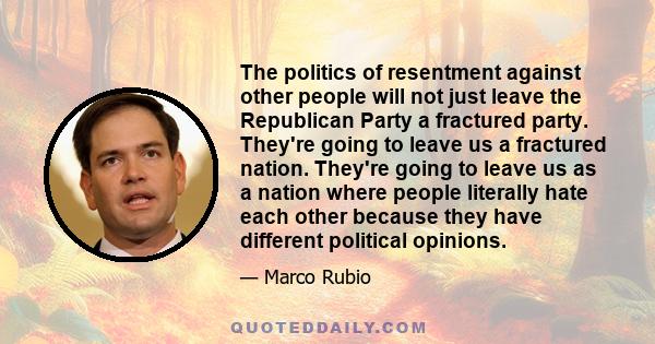The politics of resentment against other people will not just leave the Republican Party a fractured party. They're going to leave us a fractured nation. They're going to leave us as a nation where people literally hate
