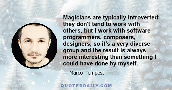 Magicians are typically introverted; they don't tend to work with others, but I work with software programmers, composers, designers, so it's a very diverse group and the result is always more interesting than something