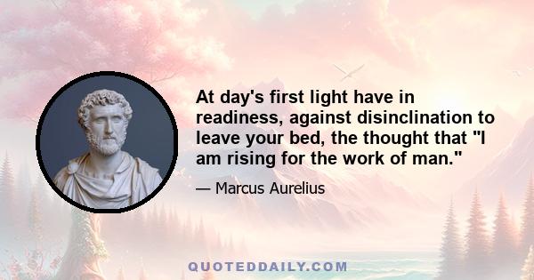 At day's first light have in readiness, against disinclination to leave your bed, the thought that I am rising for the work of man.