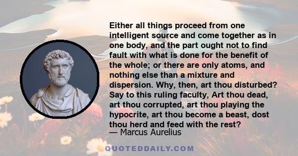 Either all things proceed from one intelligent source and come together as in one body, and the part ought not to find fault with what is done for the benefit of the whole; or there are only atoms, and nothing else than