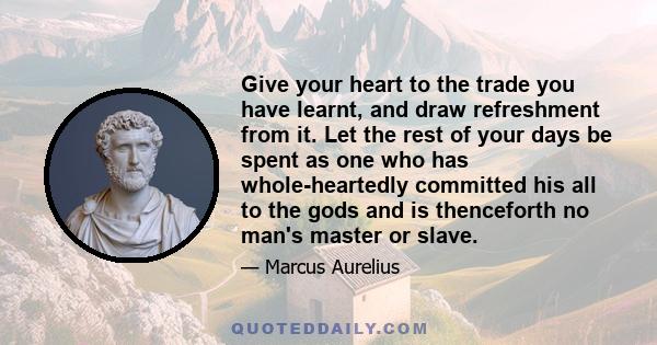 Give your heart to the trade you have learnt, and draw refreshment from it. Let the rest of your days be spent as one who has whole-heartedly committed his all to the gods and is thenceforth no man's master or slave.