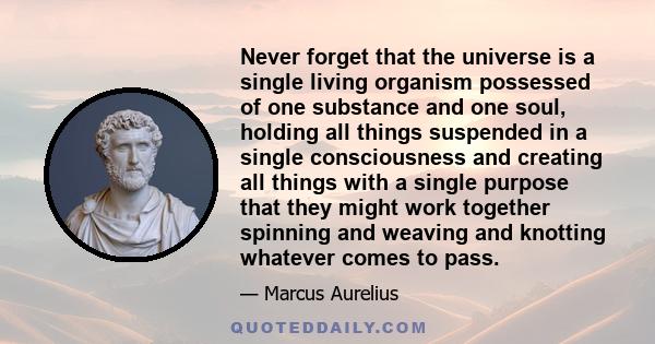 Never forget that the universe is a single living organism possessed of one substance and one soul, holding all things suspended in a single consciousness and creating all things with a single purpose that they might