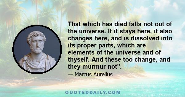 That which has died falls not out of the universe. If it stays here, it also changes here, and is dissolved into its proper parts, which are elements of the universe and of thyself. And these too change, and they murmur
