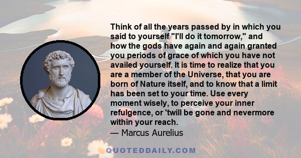 Think of all the years passed by in which you said to yourself I'll do it tomorrow, and how the gods have again and again granted you periods of grace of which you have not availed yourself. It is time to realize that