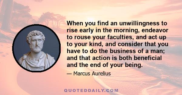 When you find an unwillingness to rise early in the morning, endeavor to rouse your faculties, and act up to your kind, and consider that you have to do the business of a man; and that action is both beneficial and the