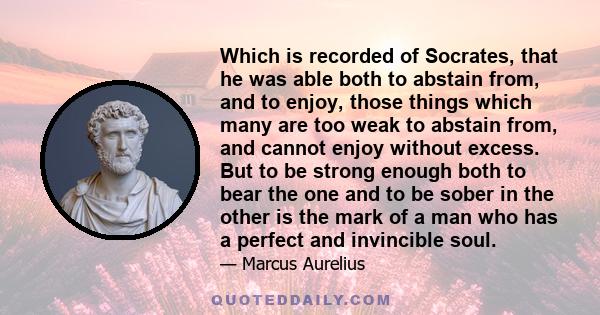 Which is recorded of Socrates, that he was able both to abstain from, and to enjoy, those things which many are too weak to abstain from, and cannot enjoy without excess. But to be strong enough both to bear the one and