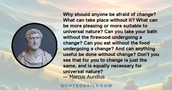 Why should anyone be afraid of change? What can take place without it? What can be more pleasing or more suitable to universal nature? Can you take your bath without the firewood undergoing a change? Can you eat without