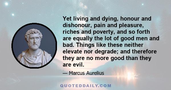 Yet living and dying, honour and dishonour, pain and pleasure, riches and poverty, and so forth are equally the lot of good men and bad. Things like these neither elevate nor degrade; and therefore they are no more good