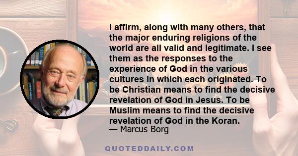 I affirm, along with many others, that the major enduring religions of the world are all valid and legitimate. I see them as the responses to the experience of God in the various cultures in which each originated. To be