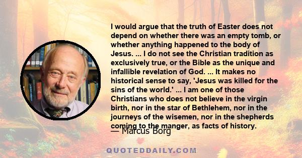 I would argue that the truth of Easter does not depend on whether there was an empty tomb, or whether anything happened to the body of Jesus. ... I do not see the Christian tradition as exclusively true, or the Bible as