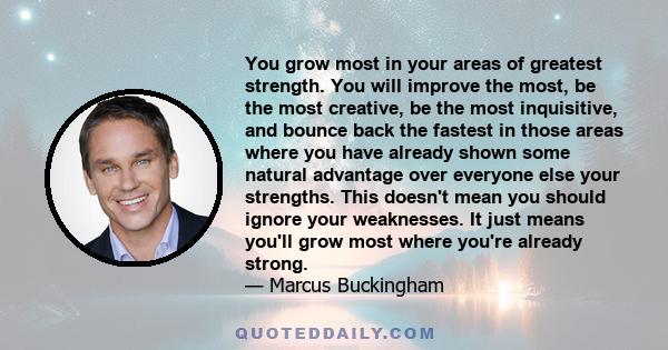 You grow most in your areas of greatest strength. You will improve the most, be the most creative, be the most inquisitive, and bounce back the fastest in those areas where you have already shown some natural advantage