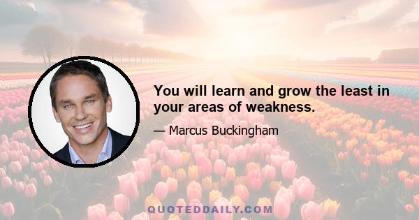 You will learn and grow the least in your areas of weakness.