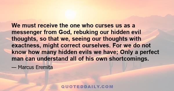 We must receive the one who curses us as a messenger from God, rebuking our hidden evil thoughts, so that we, seeing our thoughts with exactness, might correct ourselves. For we do not know how many hidden evils we