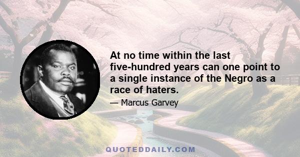 At no time within the last five-hundred years can one point to a single instance of the Negro as a race of haters.