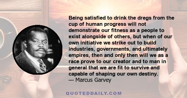 Being satisfied to drink the dregs from the cup of human progress will not demonstrate our fitness as a people to exist alongside of others, but when of our own initiative we strike out to build industries, governments,