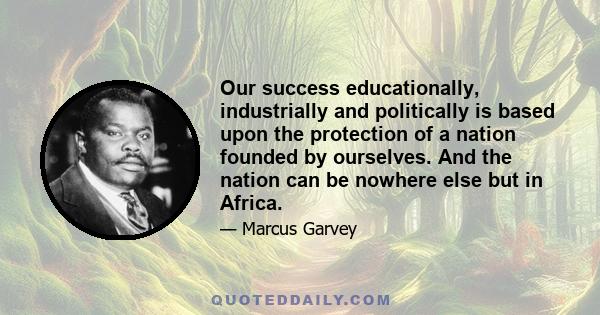 Our success educationally, industrially and politically is based upon the protection of a nation founded by ourselves. And the nation can be nowhere else but in Africa.