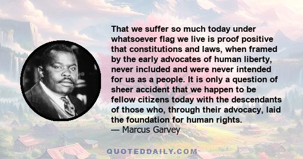 That we suffer so much today under whatsoever flag we live is proof positive that constitutions and laws, when framed by the early advocates of human liberty, never included and were never intended for us as a people.