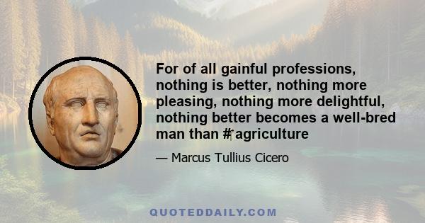 For of all gainful professions, nothing is better, nothing more pleasing, nothing more delightful, nothing better becomes a well-bred man than # agriculture