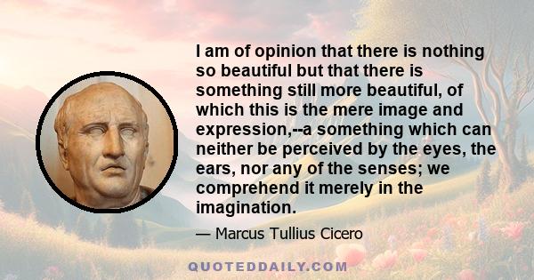 I am of opinion that there is nothing so beautiful but that there is something still more beautiful, of which this is the mere image and expression,--a something which can neither be perceived by the eyes, the ears, nor