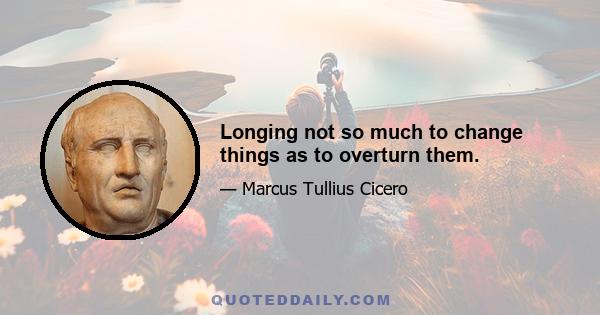 Longing not so much to change things as to overturn them.