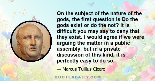 On the subject of the nature of the gods, the first question is Do the gods exist or do the not? It is difficult you may say to deny that they exist. I would agree if we were arguing the matter in a public assembly, but