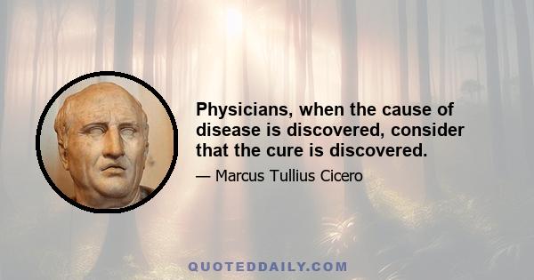 Physicians, when the cause of disease is discovered, consider that the cure is discovered.