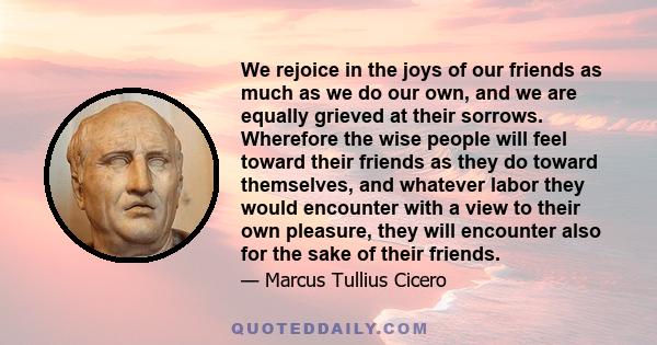 We rejoice in the joys of our friends as much as we do our own, and we are equally grieved at their sorrows. Wherefore the wise people will feel toward their friends as they do toward themselves, and whatever labor they