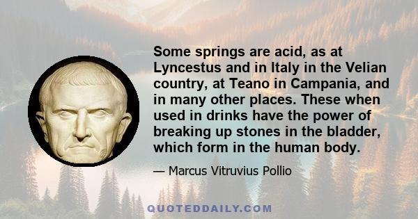 Some springs are acid, as at Lyncestus and in Italy in the Velian country, at Teano in Campania, and in many other places. These when used in drinks have the power of breaking up stones in the bladder, which form in the