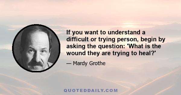 If you want to understand a difficult or trying person, begin by asking the question: 'What is the wound they are trying to heal?'