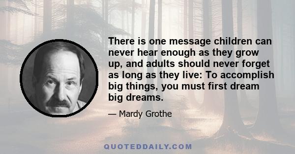 There is one message children can never hear enough as they grow up, and adults should never forget as long as they live: To accomplish big things, you must first dream big dreams.