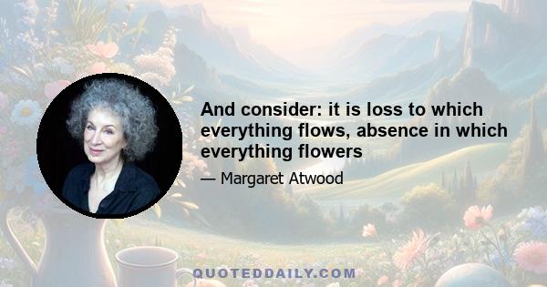 And consider: it is loss to which everything flows, absence in which everything flowers