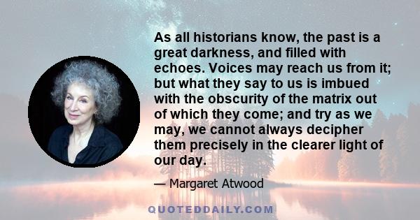 As all historians know, the past is a great darkness, and filled with echoes. Voices may reach us from it; but what they say to us is imbued with the obscurity of the matrix out of which they come; and try as we may, we