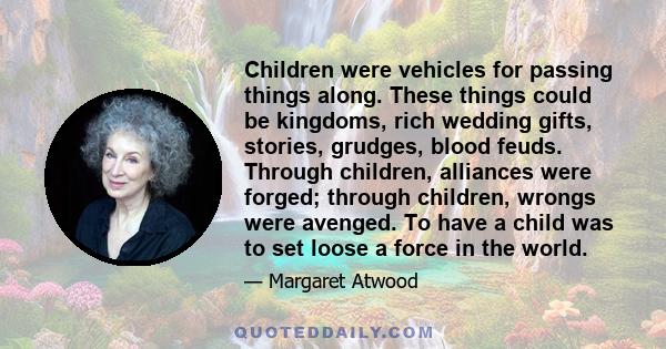 Children were vehicles for passing things along. These things could be kingdoms, rich wedding gifts, stories, grudges, blood feuds. Through children, alliances were forged; through children, wrongs were avenged. To have