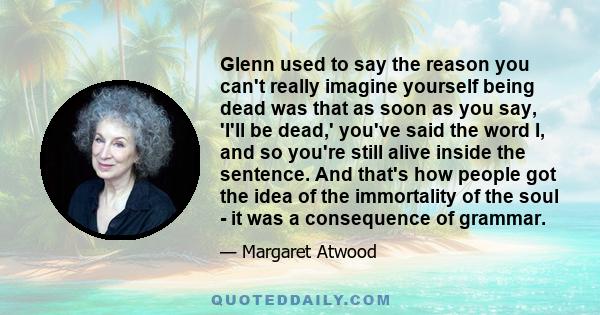 Glenn used to say the reason you can't really imagine yourself being dead was that as soon as you say, 'I'll be dead,' you've said the word I, and so you're still alive inside the sentence. And that's how people got the