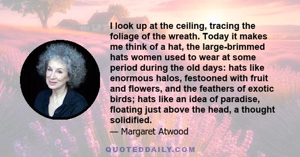 I look up at the ceiling, tracing the foliage of the wreath. Today it makes me think of a hat, the large-brimmed hats women used to wear at some period during the old days: hats like enormous halos, festooned with fruit