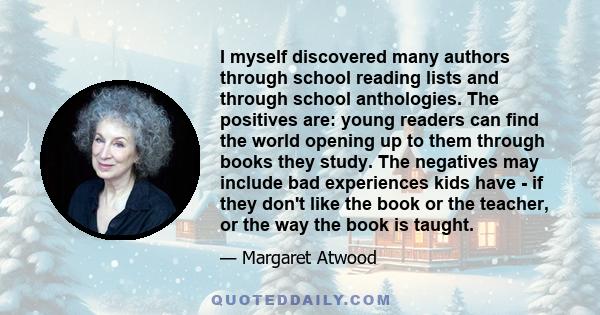 I myself discovered many authors through school reading lists and through school anthologies. The positives are: young readers can find the world opening up to them through books they study. The negatives may include
