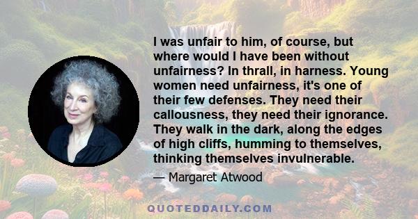 I was unfair to him, of course, but where would I have been without unfairness? In thrall, in harness. Young women need unfairness, it's one of their few defenses. They need their callousness, they need their ignorance.