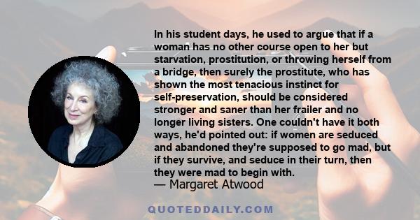 In his student days, he used to argue that if a woman has no other course open to her but starvation, prostitution, or throwing herself from a bridge, then surely the prostitute, who has shown the most tenacious