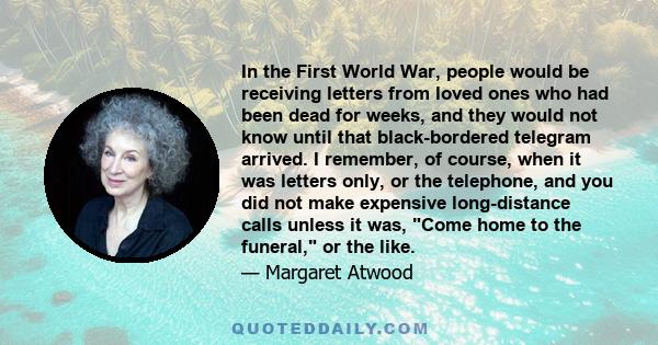 In the First World War, people would be receiving letters from loved ones who had been dead for weeks, and they would not know until that black-bordered telegram arrived. I remember, of course, when it was letters only,