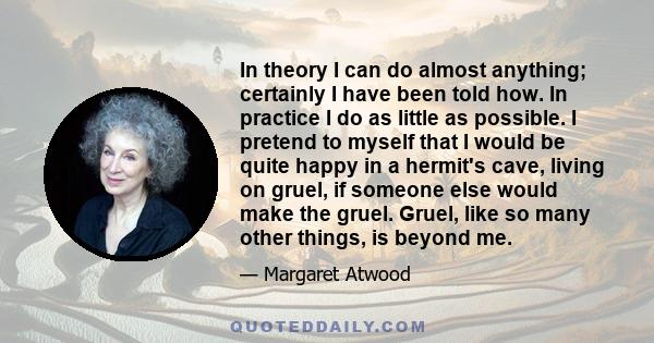In theory I can do almost anything; certainly I have been told how. In practice I do as little as possible. I pretend to myself that I would be quite happy in a hermit's cave, living on gruel, if someone else would make