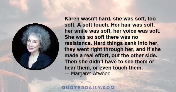 Karen wasn't hard, she was soft, too soft. A soft touch. Her hair was soft, her smile was soft, her voice was soft. She was so soft there was no resistance. Hard things sank into her, they went right through her, and if