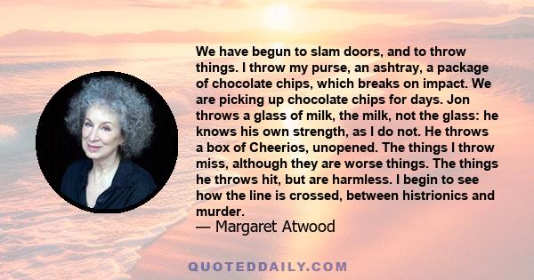 We have begun to slam doors, and to throw things. I throw my purse, an ashtray, a package of chocolate chips, which breaks on impact. We are picking up chocolate chips for days. Jon throws a glass of milk, the milk, not