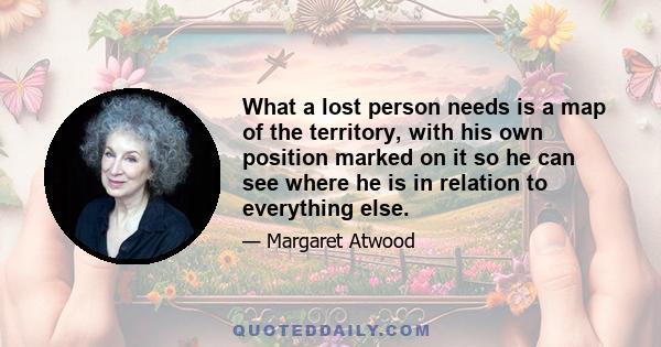 What a lost person needs is a map of the territory, with his own position marked on it so he can see where he is in relation to everything else. Literature is not only a mirror; it is also a map, a geography of the