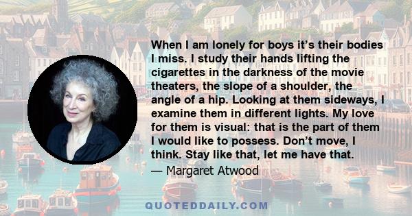 When I am lonely for boys it’s their bodies I miss. I study their hands lifting the cigarettes in the darkness of the movie theaters, the slope of a shoulder, the angle of a hip. Looking at them sideways, I examine them