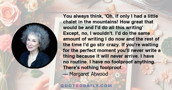 You always think, 'Oh, if only I had a little chalet in the mountains! How great that would be and I'd do all this writing' Except, no, I wouldn't. I'd do the same amount of writing I do now and the rest of the time I'd