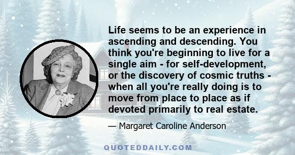 Life seems to be an experience in ascending and descending. You think you're beginning to live for a single aim - for self-development, or the discovery of cosmic truths - when all you're really doing is to move from